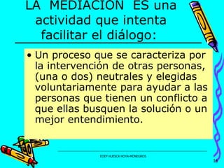 LA  MEDIACIÓN  ES una actividad que intenta facilitar el diálogo:   Un proceso que se caracteriza por la intervención de otras personas, (una o dos) neutrales y elegidas voluntariamente para ayudar a las personas que tienen un conflicto a que ellas busquen la solución o un mejor entendimiento. 