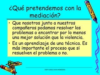 ¿Qué pretendemos con la mediación? Que nosotros junto a nuestros compañeros podamos resolver los problemas o encontrar por lo menos una mejor solución que la violencia. Es un aprendizaje de una técnica. Es más importante el proceso que si resuelven el problema o no. 