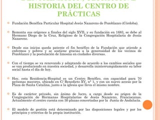 DENOMINACIÓN, UBICACIÓN E
          HISTORIA DEL CENTRO DE
                PRÁCTICAS
   Fundación Benéfica Particular Hospital Jesús Nazareno de Pozoblanco (Córdoba).

   Remonta sus orígenes a finales del siglo XVII, y su fundación en 1683, se debe al
    Hermano Diego de la Cruz, Religioso de la Congregación Hospitalaria de Jesús
    Nazareno.

   Desde sus inicios queda patente el fin benéfico de la Fundación que atiende a
    enfermos y pobres y se sostiene gracias a la generosidad de los vecinos de
    Pozoblanco y la postulación de limosna en ciudades diversas.

   Con el tiempo se va renovando y adaptando de acuerdo a los cambios sociales que
    se van produciendo en nuestra sociedad, y desarrolla ininterrumpidamente su labor
    social hasta el día de hoy.
 
   Hoy, esta Residencia-Hospital es un Centro Benéfico, con capacidad para 70
    personas mayores, ubicado en C/ Benedicto XV, n° 1, y con un nuevo acceso por la
    Plaza de Santa Catalina, junto a la iglesia que lleva el mismo nombre.

   Es de carácter privado, sin ánimo de lucro, a cargo desde su origen de la
    Congregación de Hermanas Hospitalarias de Jesús Nazareno, Franciscanas.
    Actualmente el centro cuenta con 30 plazas concertadas por la Junta de Andalucía.

   El modelo de gestión está determinado por las disposiciones legales y por los
    principios y criterios de la propia institución.
 