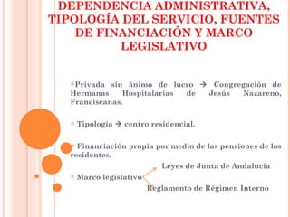 DEPENDENCIA ADMINISTRATIVA,
TIPOLOGÍA DEL SERVICIO, FUENTES
    DE FINANCIACIÓN Y MARCO
          LEGISLATIVO


  Privada  sin ánimo de lucro  Congregación de
  Hermanas     Hospitalarias de Jesús  Nazareno,
  Franciscanas.

     Tipología  centro residencial.

   Financiación propia por medio de las pensiones de los
  residentes.
                             Leyes de Junta de Andalucía
     Marco legislativo
                          Reglamento de Régimen Interno
 