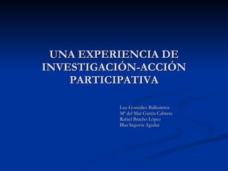 UNA EXPERIENCIA DE INVESTIGACIÓN-ACCIÓN PARTICIPATIVA Luz González Ballesteros  Mª del Mar García Cabrera Rafael Bracho López Blas Segovia Aguilar 