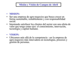 MISION: Ser una empresa de agro-negocios que busca crecer en forma sustentable, rentablemente y con responsabilidad social. Intentando satisfacer los clientes del sector con una oferta de valor que tenga como ejes: el conocimiento, innovación, tecnología y capital humano. VISION: Ubicarnos más allá de la competencia : ser la empresa de agro-negocios más innovadora en tecnologías, procesos y gestión de personas. Misión y Visión de Campos de Abril 