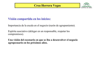 Crea Herrera Vegas Visión compartida en los inicios: Importancia de la escala en el negocio (razón de agrupamiento). Espíritu asociativo (delegar en un responsable, respetar los compromisos). Una visión del escenario en que se iba a desenvolver el negocio agropecuario en los próximos años. 