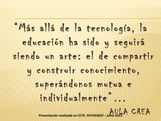 “Más allá de la tecnología, la
educación ha sido y seguirá
siendo un arte: el de compartir
y construir conocimiento,
superándonos mutua e
individualmente”…
AULA CREAPresentación realizada en CCTE- PAYSANDÚ – junio 2013