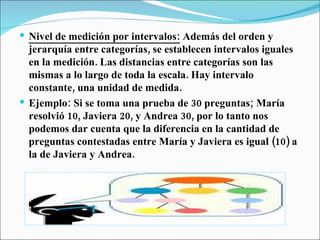 Nivel de medición por intervalos:  Además del orden y jerarquía entre categorías, se establecen intervalos iguales en la medición. Las distancias entre categorías son las mismas a lo largo de toda la escala. Hay intervalo constante, una unidad de medida. Ejemplo: Si se toma una prueba de 30 preguntas; María resolvió 10, Javiera 20, y Andrea 30, por lo tanto nos podemos dar cuenta que la diferencia en la cantidad de preguntas contestadas entre María y Javiera es igual (10) a la de Javiera y Andrea. 