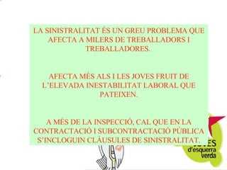 LA SINISTRALITAT ÉS UN GREU PROBLEMA QUE AFECTA A MILERS DE TREBALLADORS I TREBALLADORES.  AFECTA MÉS ALS I LES JOVES FRUIT DE L’ELEVADA INESTABILITAT LABORAL QUE PATEIXEN. A MÉS DE LA INSPECCIÓ, CAL QUE EN LA CONTRACTACIÓ I SUBCONTRACTACIÓ PÚBLICA S’INCLOGUIN CLÀUSULES DE SINISTRALITAT. 