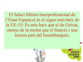 El Salari Mínim Interprofessional de l’Estat Espanyol és el segon més baix de la UE-15: És més baix que el de Grècia, menys de la meitat que el francès i una tercera part del luxemburguès. 