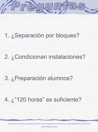Preguntas CURSO DE ACTUALIZACIÓN DOCENTE EN PRIMEROS AUXILIOS Y SALVAMENTO ACUÁTICO  SEPTIEMBRE 2005   ¿Separación por bloques?  2. ¿Condicionan instalaciones? 3. ¿Preparación alumnos? 4. ¿”120 horas” es suficiente? 