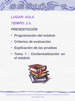SESIÓN 1 LUGAR: AULA TIEMPO: 2 h. PRESENTACIÓN Programación del módulo   Criterios de evaluación Explicación de las pruebas Tema 1 : Contextualización en el módulo CURSO DE ACTUALIZACIÓN DOCENTE EN PRIMEROS AUXILIOS Y SALVAMENTO ACUÁTICO  SEPTIEMBRE 2005 