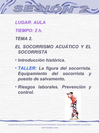 SESIÓN 2 LUGAR: AULA TIEMPO: 2 h. TEMA 2.  EL SOCORRISMO ACUÁTICO Y EL SOCORRISTA Introducción histórica. TALLER:  La figura del socorrista. Equipamiento del socorrista y puesto de salvamento. Riesgos laborales. Prevención y control. CURSO DE ACTUALIZACIÓN DOCENTE EN PRIMEROS AUXILIOS Y SALVAMENTO ACUÁTICO  SEPTIEMBRE 2005 
