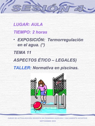 SESIÓN 4 LUGAR: AULA TIEMPO: 2 horas EXPOSICIÓN: Termorregulación en el agua. (*) TEMA 11  ASPECTOS ÉTICO – LEGALES) TALLER:  Normativa en piscinas.  CURSO DE ACTUALIZACIÓN DOCENTE EN PRIMEROS AUXILIOS Y SALVAMENTO ACUÁTICO  SEPTIEMBRE 2005 