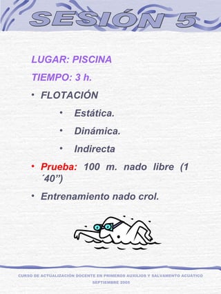 SESIÓN 5 LUGAR: PISCINA TIEMPO: 3 h. FLOTACIÓN Estática. Dinámica. Indirecta Prueba:  100 m. nado libre (1´40”) Entrenamiento nado crol. CURSO DE ACTUALIZACIÓN DOCENTE EN PRIMEROS AUXILIOS Y SALVAMENTO ACUÁTICO  SEPTIEMBRE 2005 