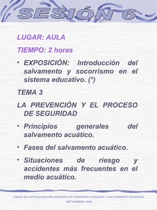 SESIÓN 6 LUGAR: AULA TIEMPO: 2 horas EXPOSICIÓN: Introducción del salvamento y socorrismo en el sistema educativo. (*) TEMA 3  LA PREVENCIÓN Y EL PROCESO DE SEGURIDAD Principios generales del salvamento acuático. Fases del salvamento acuático. Situaciones de riesgo y accidentes más frecuentes en el medio acuático. CURSO DE ACTUALIZACIÓN DOCENTE EN PRIMEROS AUXILIOS Y SALVAMENTO ACUÁTICO  SEPTIEMBRE 2005 