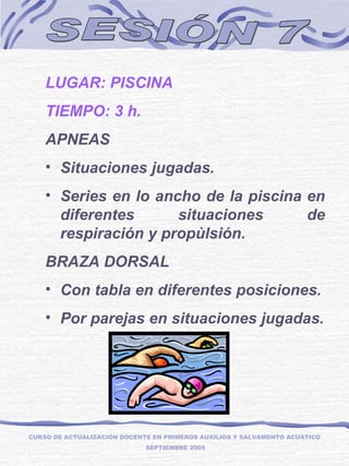 SESIÓN 7 LUGAR: PISCINA TIEMPO: 3 h. APNEAS Situaciones jugadas. Series en lo ancho de la piscina en diferentes situaciones de respiración y propùlsión. BRAZA DORSAL Con tabla en diferentes posiciones. Por parejas en situaciones jugadas. CURSO DE ACTUALIZACIÓN DOCENTE EN PRIMEROS AUXILIOS Y SALVAMENTO ACUÁTICO  SEPTIEMBRE 2005 
