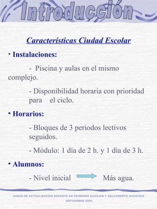 Introducción CURSO DE ACTUALIZACIÓN DOCENTE EN PRIMEROS AUXILIOS Y SALVAMENTO ACUÁTICO  SEPTIEMBRE 2005 Características Ciudad Escolar Instalaciones: -  Piscina y aulas en el mismo  complejo. - Disponibilidad horaria con prioridad  para  el ciclo. Horarios: - Bloques de 3 periodos lectivos  seguidos. - Módulo: 1 día de 2 h. y 1 día de 3 h. Alumnos: - Nivel inicial  Más agua. 