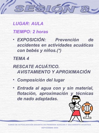 SESIÓN 8 LUGAR: AULA TIEMPO: 2 horas EXPOSICIÓN: Prevención de accidentes en actividades acuáticas con bebés y niños.(*) TEMA 4 RESCATE ACUÁTICO. AVISTAMIENTO Y APROXIMACIÓN  Composición del lugar Entrada al agua con y sin material, flotación, aproximación y técnicas de nado adaptadas. CURSO DE ACTUALIZACIÓN DOCENTE EN PRIMEROS AUXILIOS Y SALVAMENTO ACUÁTICO  SEPTIEMBRE 2005 