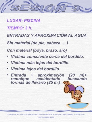 SESIÓN 9 LUGAR: PISCINA TIEMPO: 3 h. ENTRADAS Y APROXIMACIÓN AL AGUA Sin material (de pie, cabeza … ) Con material (boya, brazo, aro) Víctima consciente cerca del bordillo. Víctima más lejos del bordillo. Víctima lejos del bordillo. Entrada + aproximación (20 m)+ remolque accidentado buscando formas de llevarlo (25 m.) CURSO DE ACTUALIZACIÓN DOCENTE EN PRIMEROS AUXILIOS Y SALVAMENTO ACUÁTICO  SEPTIEMBRE 2005 