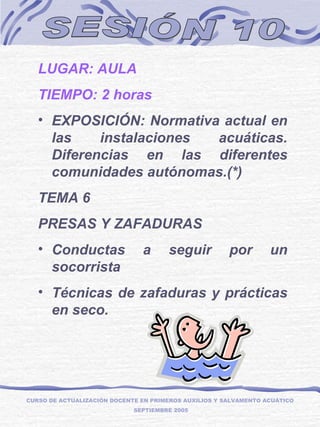 SESIÓN 10 LUGAR: AULA TIEMPO: 2 horas EXPOSICIÓN: Normativa actual en las instalaciones acuáticas. Diferencias en las diferentes comunidades autónomas.(*) TEMA 6 PRESAS Y ZAFADURAS Conductas a seguir por un socorrista Técnicas de zafaduras y prácticas en seco. CURSO DE ACTUALIZACIÓN DOCENTE EN PRIMEROS AUXILIOS Y SALVAMENTO ACUÁTICO  SEPTIEMBRE 2005 