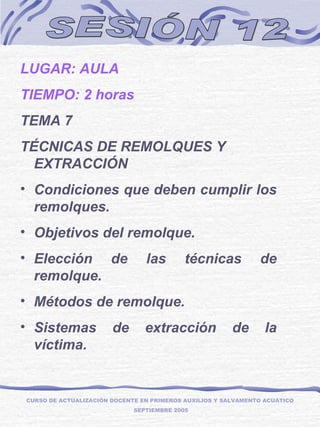 SESIÓN 12 LUGAR: AULA TIEMPO: 2 horas TEMA 7 TÉCNICAS DE REMOLQUES Y EXTRACCIÓN Condiciones que deben cumplir los remolques. Objetivos del remolque. Elección de las técnicas de remolque. Métodos de remolque. Sistemas de extracción de la víctima. CURSO DE ACTUALIZACIÓN DOCENTE EN PRIMEROS AUXILIOS Y SALVAMENTO ACUÁTICO  SEPTIEMBRE 2005 