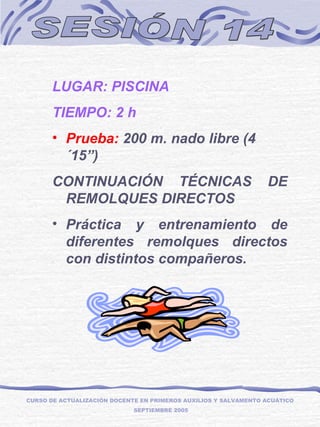 SESIÓN 14 LUGAR: PISCINA TIEMPO: 2 h  Prueba:  200 m. nado libre (4´15”) CONTINUACIÓN TÉCNICAS DE REMOLQUES DIRECTOS  Práctica y entrenamiento de diferentes remolques directos con distintos compañeros. CURSO DE ACTUALIZACIÓN DOCENTE EN PRIMEROS AUXILIOS Y SALVAMENTO ACUÁTICO  SEPTIEMBRE 2005 
