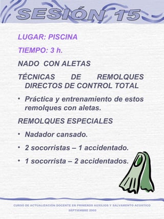 SESIÓN 15 LUGAR: PISCINA TIEMPO: 3 h. NADO  CON ALETAS TÉCNICAS DE REMOLQUES DIRECTOS DE CONTROL TOTAL Práctica y entrenamiento de estos remolques con aletas. REMOLQUES ESPECIALES Nadador cansado.  2 socorristas – 1 accidentado. 1 socorrista – 2 accidentados. CURSO DE ACTUALIZACIÓN DOCENTE EN PRIMEROS AUXILIOS Y SALVAMENTO ACUÁTICO  SEPTIEMBRE 2005 