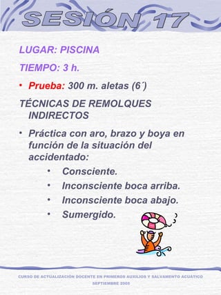 SESIÓN 17 LUGAR: PISCINA TIEMPO: 3 h. Prueba:  300 m. aletas (6´) TÉCNICAS DE REMOLQUES INDIRECTOS  Práctica con aro, brazo y boya en función de la situación del accidentado: Consciente. Inconsciente boca arriba. Inconsciente boca abajo. Sumergido. CURSO DE ACTUALIZACIÓN DOCENTE EN PRIMEROS AUXILIOS Y SALVAMENTO ACUÁTICO  SEPTIEMBRE 2005 