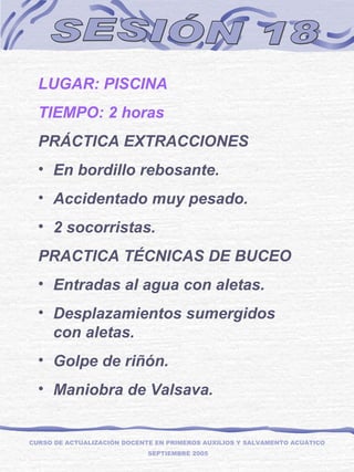 SESIÓN 18 LUGAR: PISCINA TIEMPO: 2 horas PRÁCTICA EXTRACCIONES En bordillo rebosante. Accidentado muy pesado. 2 socorristas. PRACTICA TÉCNICAS DE BUCEO Entradas al agua con aletas. Desplazamientos sumergidos con aletas. Golpe de riñón. Maniobra de Valsava. CURSO DE ACTUALIZACIÓN DOCENTE EN PRIMEROS AUXILIOS Y SALVAMENTO ACUÁTICO  SEPTIEMBRE 2005 