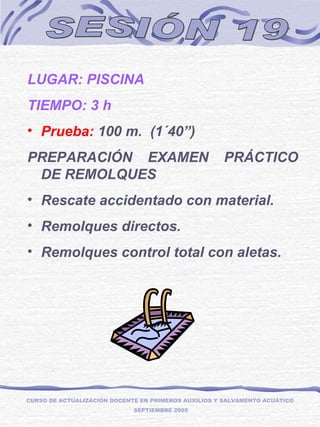 SESIÓN 19 LUGAR: PISCINA TIEMPO: 3 h  Prueba:  100 m.  (1´40”) PREPARACIÓN EXAMEN PRÁCTICO DE REMOLQUES Rescate accidentado con material. Remolques directos. Remolques control total con aletas. CURSO DE ACTUALIZACIÓN DOCENTE EN PRIMEROS AUXILIOS Y SALVAMENTO ACUÁTICO  SEPTIEMBRE 2005 