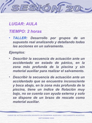 SESIÓN 20 LUGAR: AULA TIEMPO: 2 horas TALLER:  Desarrollo por grupos de un supuesto real analizando y detallando todas las acciones en un salvamento. Ejemplos:  Describir la secuencia de actuación ante un accidentado en estado de pánico, en la zona más profunda de la piscina y sin material auxiliar para realizar el salvamento. Describir la secuencia de actuación ante un accidentado que se encuentra inconsciente y boca abajo, en la zona más profunda de la piscina, tiene un índice de flotación muy bajo, no se cuenta con ayuda externa y solo se dispone de un brazo de rescate como material auxiliar. CURSO DE ACTUALIZACIÓN DOCENTE EN PRIMEROS AUXILIOS Y SALVAMENTO ACUÁTICO  SEPTIEMBRE 2005 