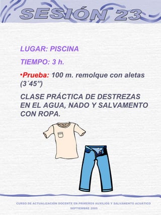 SESIÓN 23 LUGAR: PISCINA TIEMPO: 3 h. Prueba:  100 m. remolque con aletas  (3´45”) CLASE PRÁCTICA DE DESTREZAS EN EL AGUA, NADO Y SALVAMENTO CON ROPA. CURSO DE ACTUALIZACIÓN DOCENTE EN PRIMEROS AUXILIOS Y SALVAMENTO ACUÁTICO  SEPTIEMBRE 2005 