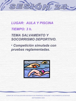 SESIÓN 24 LUGAR:  AULA Y PISCINA TIEMPO: 3 h. TEMA SALVAMENTO Y SOCORRISMO DEPORTIVO. Competición simulada con pruebas reglamentadas. CURSO DE ACTUALIZACIÓN DOCENTE EN PRIMEROS AUXILIOS Y SALVAMENTO ACUÁTICO SEPTIEMBRE 2005 