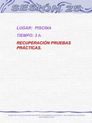 SESIÓN 25 LUGAR:  PISCINA TIEMPO: 3 h. RECUPERACIÓN PRUEBAS PRÁCTICAS. CURSO DE ACTUALIZACIÓN DOCENTE EN PRIMEROS AUXILIOS Y SALVAMENTO ACUÁTICO SEPTIEMBRE 2005 