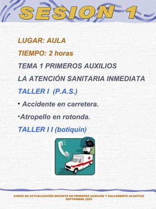 SESION 1 LUGAR: AULA TIEMPO: 2 horas TEMA 1 PRIMEROS AUXILIOS LA ATENCIÓN SANITARIA INMEDIATA TALLER I  (P.A.S.) Accidente en carretera. Atropello en rotonda. TALLER I I (botiquín) CURSO DE ACTUALIZACIÓN DOCENTE EN PRIMEROS AUXILIOS Y SALVAMENTO ACUÁTICO SEPTIEMBRE 2005 