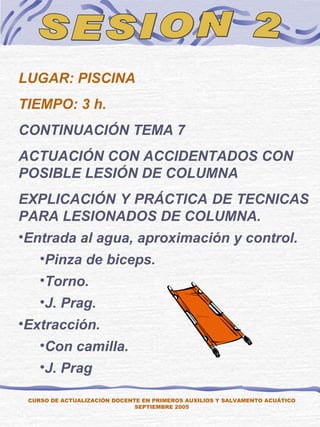 SESION 2 LUGAR: PISCINA TIEMPO: 3 h. CONTINUACIÓN TEMA 7  ACTUACIÓN CON ACCIDENTADOS CON POSIBLE LESIÓN DE COLUMNA EXPLICACIÓN Y PRÁCTICA DE TECNICAS PARA LESIONADOS DE COLUMNA. Entrada al agua, aproximación y control. Pinza de biceps. Torno. J. Prag. Extracción. Con camilla. J. Prag CURSO DE ACTUALIZACIÓN DOCENTE EN PRIMEROS AUXILIOS Y SALVAMENTO ACUÁTICO SEPTIEMBRE 2005 