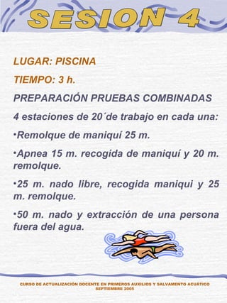 SESION 4 LUGAR: PISCINA TIEMPO: 3 h. PREPARACIÓN PRUEBAS COMBINADAS 4 estaciones de 20´de trabajo en cada una: Remolque de maniquí 25 m. Apnea 15 m. recogida de maniquí y 20 m. remolque. 25 m. nado libre, recogida maniqui y 25 m. remolque. 50 m. nado y extracción de una persona fuera del agua. CURSO DE ACTUALIZACIÓN DOCENTE EN PRIMEROS AUXILIOS Y SALVAMENTO ACUÁTICO SEPTIEMBRE 2005 