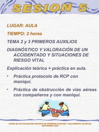 SESION 5 CURSO DE ACTUALIZACIÓN DOCENTE EN PRIMEROS AUXILIOS Y SALVAMENTO ACUÁTICO SEPTIEMBRE 2005 LUGAR: AULA TIEMPO: 2 horas TEMA 2 y 3 PRIMEROS AUXILIOS DIAGNÓSTICO Y VALORACIÓN DE UN ACCIDENTADO Y SITUACIONES DE RIESGO VITAL Explicación teórica + práctica en aula. Práctica protocolo de RCP con maniquí. Práctica de obstrucción de vias aéreas con compañeros y con maniquí. 