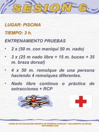SESION 6 LUGAR: PISCINA TIEMPO: 3 h. ENTRENAMIENTO PRUEBAS 2 x (50 m. con maniquí 50 m. nado) 3 x (25 m nado libre + 15 m. buceo + 35 m. braza dorsal) 4 x 50 m. remolque de una persona haciendo 4 remolques diferentes. Nado libre continuo o práctica de extracciones + RCP CURSO DE ACTUALIZACIÓN DOCENTE EN PRIMEROS AUXILIOS Y SALVAMENTO ACUÁTICO SEPTIEMBRE 2005 