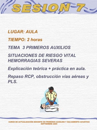 SESION 7 CURSO DE ACTUALIZACIÓN DOCENTE EN PRIMEROS AUXILIOS Y SALVAMENTO ACUÁTICO SEPTIEMBRE 2005 LUGAR: AULA TIEMPO: 2 horas TEMA  3 PRIMEROS AUXILIOS SITUACIONES DE RIESGO VITAL  HEMORRAGIAS SEVERAS Explicación teórica + práctica en aula. Repaso RCP, obstrucción vías aéreas y PLS. 