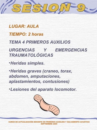 SESION 9 CURSO DE ACTUALIZACIÓN DOCENTE EN PRIMEROS AUXILIOS Y SALVAMENTO ACUÁTICO SEPTIEMBRE 2005 LUGAR: AULA TIEMPO: 2 horas TEMA 4 PRIMEROS AUXILIOS URGENCIAS Y EMERGENCIAS TRAUMATOLÓGICAS Heridas simples. Heridas graves (craneo, torax, abdomen, amputaciones, aplastamientos, contusiones) Lesiones del aparato locomotor. 