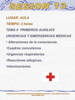 SESION 13 CURSO DE ACTUALIZACIÓN DOCENTE EN PRIMEROS AUXILIOS Y SALVAMENTO ACUÁTICO SEPTIEMBRE 2005 LUGAR: AULA TIEMPO: 2 horas TEMA 6  PRIMEROS AUXILIOS URGENCIAS Y EMERGENCIAS MEDICAS  Alteraciones de la consciencia.  Cuadros convulsivos. Urgencias respiratorias Reacciones alérgicas.. Intoxicaciones. 