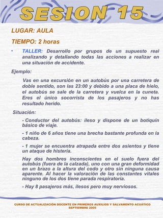 SESION 15 LUGAR: AULA TIEMPO: 2 horas TALLER:  Desarrollo por grupos de un supuesto real analizando y detallando todas las acciones a realizar en una situación de accidente. Ejemplo:       Vas en una excursión en un autobús por una carretera de doble sentido, son las 23:00 y debido a una placa de hielo, el autobús se sale de la carretera y vuelca en la cuneta. Eres el único socorrista de los pasajeros y no has resultado herido.   Situación: - Conductor del autobús: ileso y dispone de un botiquín básico de viaje. - 1 niño de 6 años tiene una brecha bastante profunda en la cabeza. - 1 mujer se encuentra atrapada entre dos asientos y tiene un ataque de histeria. H ay dos hombres inconscientes en el suelo fuera del autobús (fuera de la calzada), uno con una gran deformidad en un brazo a la altura del codo y otro sin ninguna causa aparente. Al hacer la valoración de las constantes vitales ninguno de los dos tiene parada respiratoria. - Hay 8 pasajeros más, ilesos pero muy nerviosos. CURSO DE ACTUALIZACIÓN DOCENTE EN PRIMEROS AUXILIOS Y SALVAMENTO ACUÁTICO SEPTIEMBRE 2005 