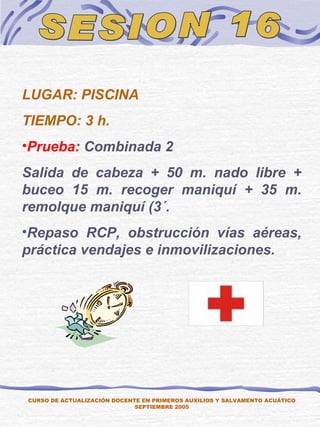 SESION 16 CURSO DE ACTUALIZACIÓN DOCENTE EN PRIMEROS AUXILIOS Y SALVAMENTO ACUÁTICO SEPTIEMBRE 2005 LUGAR: PISCINA TIEMPO: 3 h. Prueba:  Combinada 2 Salida de cabeza + 50 m. nado libre + buceo 15 m. recoger maniquí + 35 m. remolque maniquí (3´.  Repaso RCP, obstrucción vías aéreas, práctica vendajes e inmovilizaciones. 