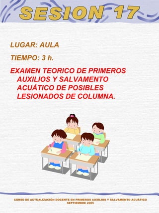 SESION 17 LUGAR: AULA TIEMPO: 3 h. EXAMEN TEORICO DE PRIMEROS AUXILIOS Y SALVAMENTO ACUÁTICO DE POSIBLES LESIONADOS DE COLUMNA. CURSO DE ACTUALIZACIÓN DOCENTE EN PRIMEROS AUXILIOS Y SALVAMENTO ACUÁTICO SEPTIEMBRE 2005 