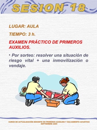 SESION 18 CURSO DE ACTUALIZACIÓN DOCENTE EN PRIMEROS AUXILIOS Y SALVAMENTO ACUÁTICO SEPTIEMBRE 2005 LUGAR: AULA TIEMPO: 3 h. EXAMEN PRÁCTICO DE PRIMEROS AUXILIOS. Por sorteo: resolver una situación de riesgo vital + una inmovilización o vendaje. 