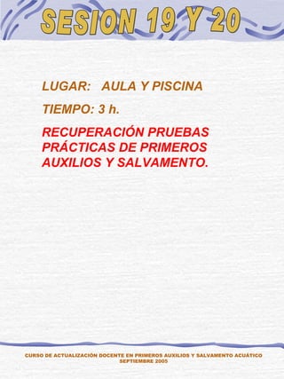 SESION 19 Y 20 CURSO DE ACTUALIZACIÓN DOCENTE EN PRIMEROS AUXILIOS Y SALVAMENTO ACUÁTICO SEPTIEMBRE 2005 LUGAR:  AULA Y PISCINA TIEMPO: 3 h. RECUPERACIÓN PRUEBAS PRÁCTICAS DE PRIMEROS AUXILIOS Y SALVAMENTO. 