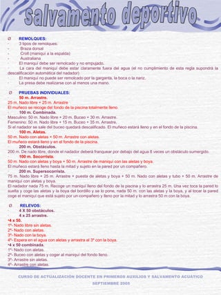 salvamento deportivo CURSO DE ACTUALIZACIÓN DOCENTE EN PRIMEROS AUXILIOS Y SALVAMENTO ACUÁTICO  SEPTIEMBRE 2005 Ø        REMOLQUES: ·         3 tipos de remolques: -          Braza dorsal -          Croll (maniquí a la espalda) -          Australiana ·         El maniquí debe ser remolcado y no empujado. ·         La cara del maniquí debe estar claramente fuera del agua (el no cumplimiento de esta regla supondrá la descalificación automática del nadador) ·         El maniquí no puede ser remolcado por la garganta, la boca o la nariz. ·         La presa debe realizarse con al menos una mano.   Ø       PRUEBAS INDIVIDUALES: ·          50 m. Arrastre.  25 m. Nado libre + 25 m. Arrastre El muñeco se recoge del fondo de la piscina totalmente lleno. ·          100 m. Combinada. Masculino: 50 m. Nado libre + 20 m. Buceo + 30 m. Arrastre. Femenino: 50 m. Nado libre + 15 m. Buceo + 35 m. Arrastre. Si el nadador se sale del buceo quedará descalificado. El muñeco estará lleno y en el fondo de la piscina. ·          100 m. Aletas. 50 m. Nado con aletas + 50 m. Arrastre con aletas. El muñeco estará lleno y en el fondo de la piscina. ·          200 m. Obstáculos. 200 m. De nado libre, donde el nadador deberá franquear por debajo del agua 8 veces un obstáculo sumergido. ·          100 m. Socorrista. 50 m. Nado con aletas y boya + 50 m. Arrastre de maniquí con las aletas y boya. El muñeco estará lleno hasta la mitad y sujeto en la pared por un compañero. ·          200 m. Supersocorrista. 75 m. Nado libre + 25 m. Arrastre + puesta de aletas y boya + 50 m. Nado con aletas y tubo + 50 m. Arrastre de maniquí con aletas y boya. El nadador nada 75 m. Recoge un maniquí lleno del fondo de la piscina y lo arrastra 25 m. Una vez toca la pared lo suelta y coge las aletas y la boya del bordillo y se lo pone, nada 50 m. con las aletas y la boya, y al tocar la pared coge el maniquí que está sujeto por un compañero y lleno por la mitad y lo arrastra 50 m con la boya.   Ø        RELEVOS: ·          4 X 50 obstáculos. ·          4 x 25 arrastre. 4 x 50. 1º- Nado libre sin aletas. 2º- Nado con aletas. 3º- Nado con la boya. 4º- Espera en el agua con aletas y arrastra al 3º con la boya. 4 x 50 combinada. 1º- Nado con aletas. 2º- Buceo con aletas y coger al maniquí del fondo lleno. 3º- Arrastre sin aletas. 4º- Arrastre con aletas.     