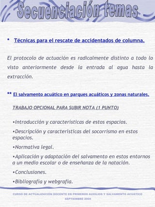 Secuenciación temas CURSO DE ACTUALIZACIÓN DOCENTE EN PRIMEROS AUXILIOS Y SALVAMENTO ACUÁTICO  SEPTIEMBRE 2005   *  Técnicas para el rescate de accidentados de columna.   El protocolo de actuación es radicalmente distinto a todo lo visto anteriormente desde la entrada al agua hasta la extracción.   **  El salvamento acuático en parques acuáticos y zonas naturales. TRABAJO OPCIONAL PARA SUBIR NOTA (1 PUNTO) Introducción y características de estos espacios. Descripción y características del socorrismo en estos espacios. Normativa legal. Aplicación y adaptación del salvamento en estos entornos a un medio escolar o de enseñanza de la natación. Conclusiones. Bibliografía y webgrafia. 