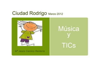 Ciudad Rodrigo Marzo 2012


                            Música
                              y
                            TICs
 Mª Jesús Camino Rentería
 