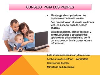CONSEJO PARA LOS PADRES
• Mantenga el computador en los
espacios comunes de la casa.
• Sea precavido con el uso de la cámara
web, en especial cuando deseen
chatear.
• En redes sociales, como Facebook y
Twitter, ayúdelos a establecer las
opciones de privacidad de su perfil,
para no compartir ni exponer toda su
información.
Ante situaciones de acoso, denuncie el
hecho a través del fono 24066000
Convivencia Escolar
Ministerio de Educacion.
 