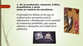 1. De la producción, tenencia, tráfico,
proselitismo y otros
actos en materia de narcóticos.
Contempla los delitos en los que se
realizan actos necesarios para la
elaboración o distribución en la sociedad
de sustancias prohibidas, que causan
adicción y afectación en la salud de la
población.
 
